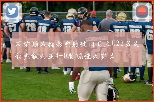 石桥濑风精彩兜射破门日本U23男足领先叙利亚4-0展现强大实力