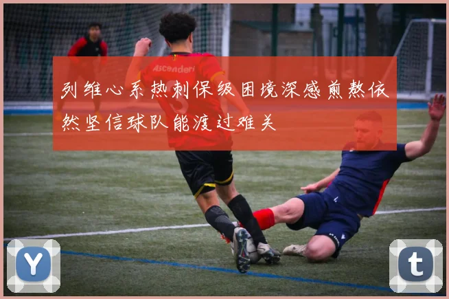 列维心系热刺保级困境深感煎熬依然坚信球队能渡过难关