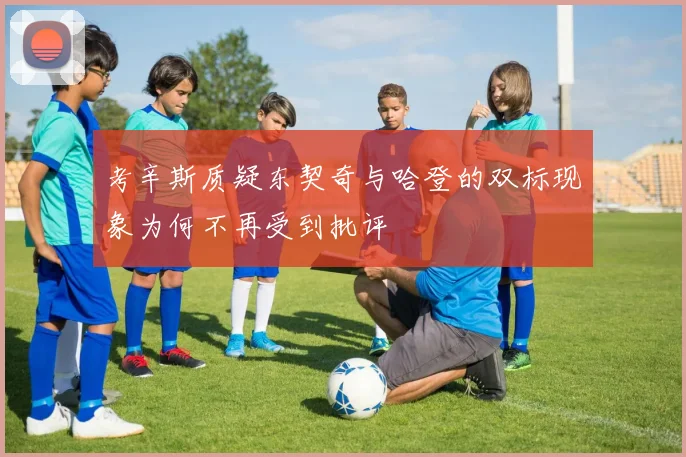 考辛斯质疑东契奇与哈登的双标现象为何不再受到批评