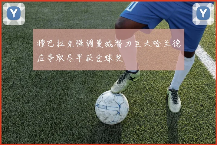 穆巴拉克强调曼城潜力巨大哈兰德应争取尽早获金球奖
