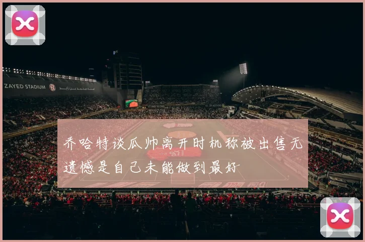 乔哈特谈瓜帅离开时机称被出售无遗憾是自己未能做到最好