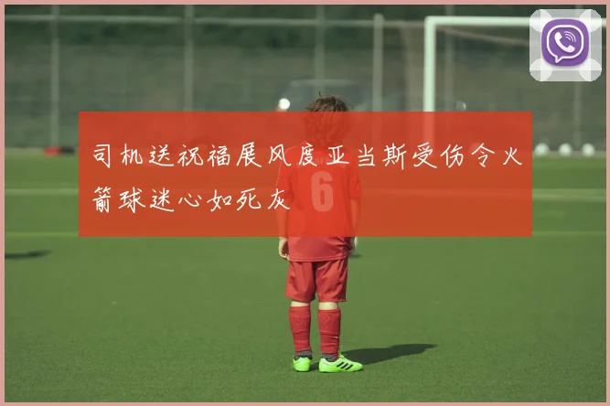 司机送祝福展风度亚当斯受伤令火箭球迷心如死灰