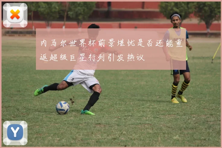 内马尔世界杯前景堪忧是否还能重返超级巨星行列引发热议