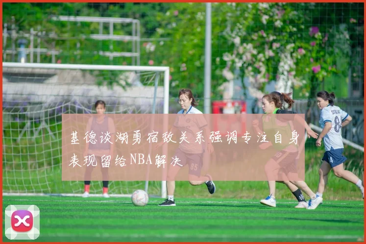 基德谈湖勇宿敌关系强调专注自身表现留给NBA解决