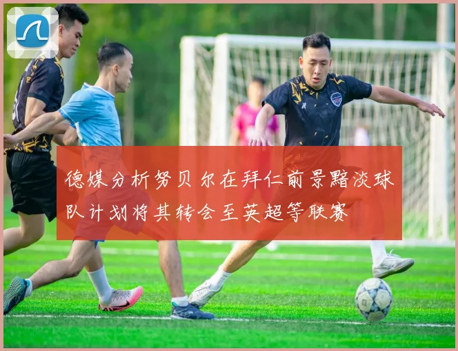 德媒分析努贝尔在拜仁前景黯淡球队计划将其转会至英超等联赛