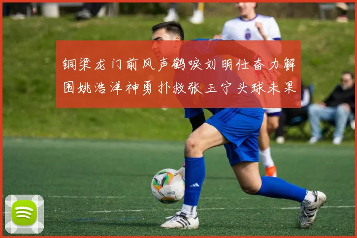 铜梁龙门前风声鹤唳刘明仕奋力解围姚浩洋神勇扑救张玉宁头球未果