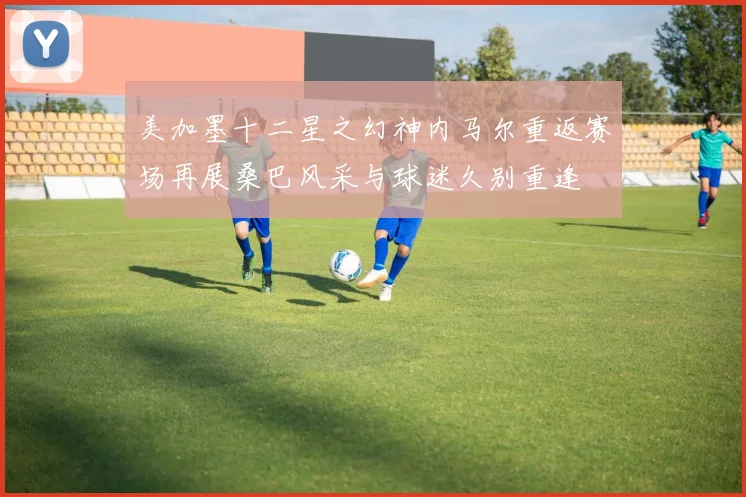 美加墨十二星之幻神内马尔重返赛场再展桑巴风采与球迷久别重逢
