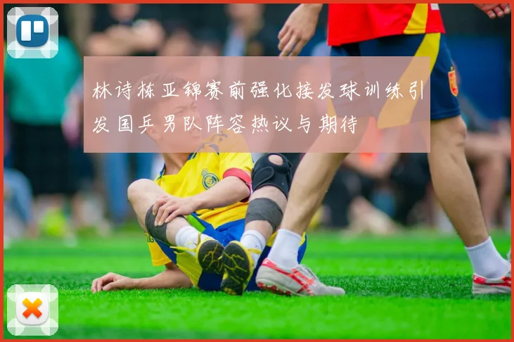 林诗栋亚锦赛前强化接发球训练引发国乒男队阵容热议与期待