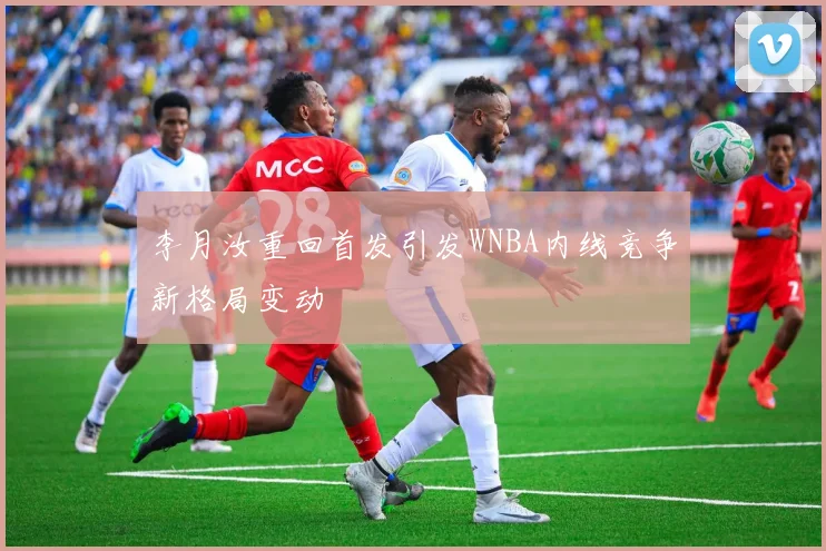 李月汝重回首发引发WNBA内线竞争新格局变动